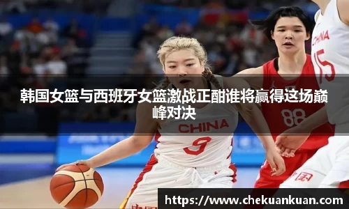 韩国女篮与西班牙女篮激战正酣谁将赢得这场巅峰对决